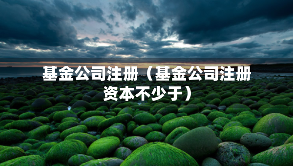 基金公司注冊(cè)（基金公司注冊(cè)資本不少于）