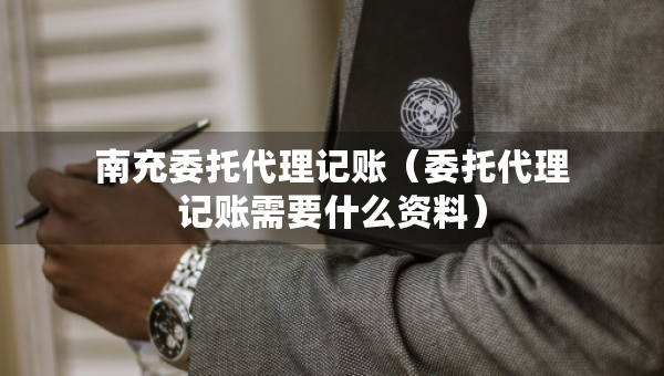 南充委托代理記賬（委托代理記賬需要什么資料）