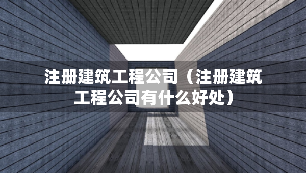 注冊建筑工程公司（注冊建筑工程公司有什么好處）