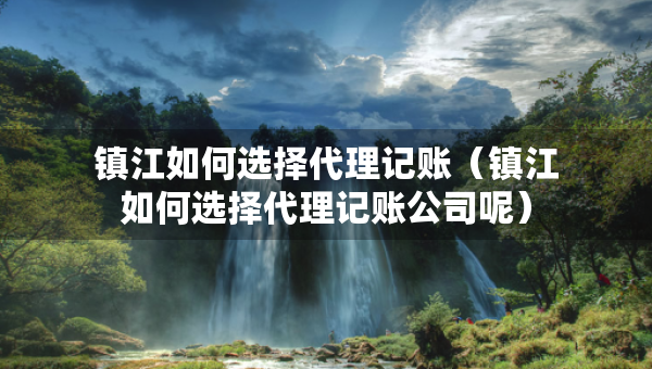 鎮(zhèn)江如何選擇代理記賬（鎮(zhèn)江如何選擇代理記賬公司呢）