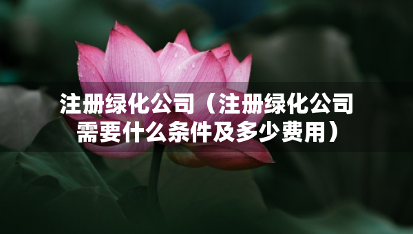 注冊綠化公司（注冊綠化公司需要什么條件及多少費用）