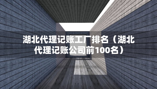 湖北代理記賬工廠排名（湖北代理記賬公司前100名）