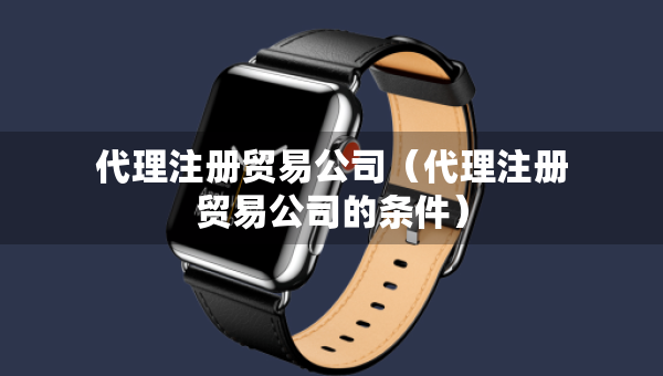 代理注冊貿(mào)易公司（代理注冊貿(mào)易公司的條件）