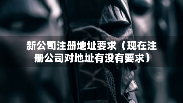 新公司注冊(cè)地址要求（現(xiàn)在注冊(cè)公司對(duì)地址有沒有要求）