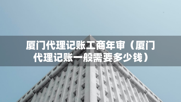 廈門代理記賬工商年審（廈門代理記賬一般需要多少錢）