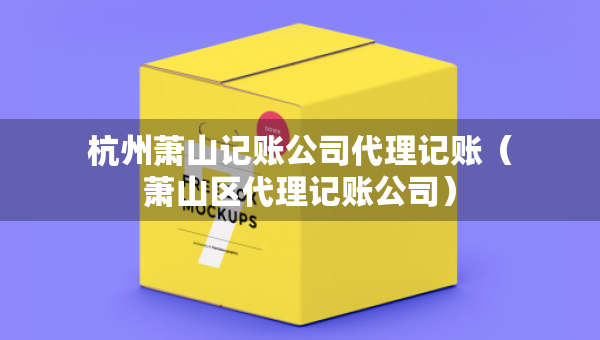 杭州蕭山記賬公司代理記賬（蕭山區(qū)代理記賬公司）