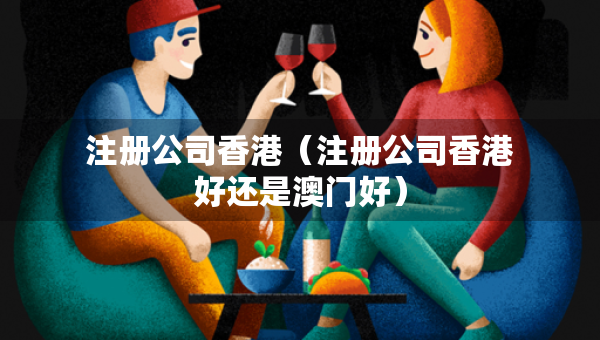 注冊公司香港（注冊公司香港好還是澳門好）