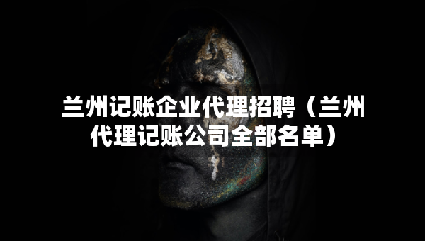 蘭州記賬企業(yè)代理招聘（蘭州代理記賬公司全部名單）