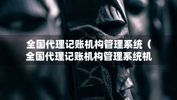 全國代理記賬機(jī)構(gòu)管理系統(tǒng)（全國代理記賬機(jī)構(gòu)管理系統(tǒng)機(jī)構(gòu)類型）