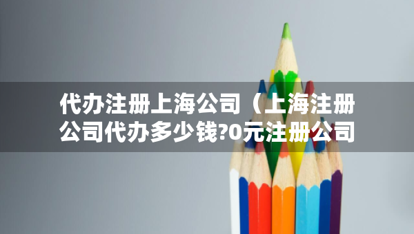 代辦注冊(cè)上海公司（上海注冊(cè)公司代辦多少錢(qián)?0元注冊(cè)公司）