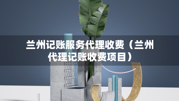 蘭州記賬服務(wù)代理收費（蘭州代理記賬收費項目）