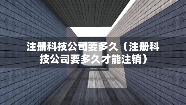 注冊(cè)科技公司要多久（注冊(cè)科技公司要多久才能注銷(xiāo)）
