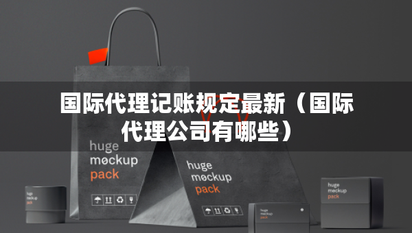 國際代理記賬規(guī)定最新（國際代理公司有哪些）