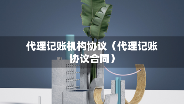 代理記賬機(jī)構(gòu)協(xié)議（代理記賬協(xié)議合同）