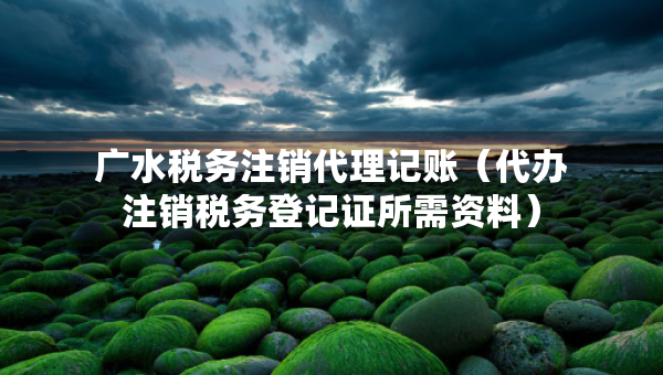 廣水稅務(wù)注銷代理記賬（代辦注銷稅務(wù)登記證所需資料）