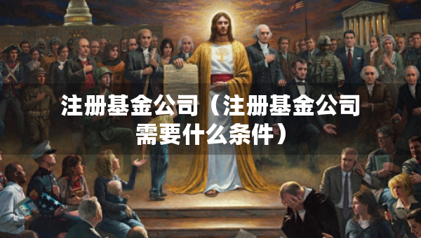 注冊(cè)基金公司（注冊(cè)基金公司需要什么條件）