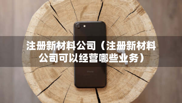 注冊新材料公司（注冊新材料公司可以經(jīng)營哪些業(yè)務(wù)）