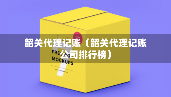 韶關(guān)代理記賬（韶關(guān)代理記賬公司排行榜）
