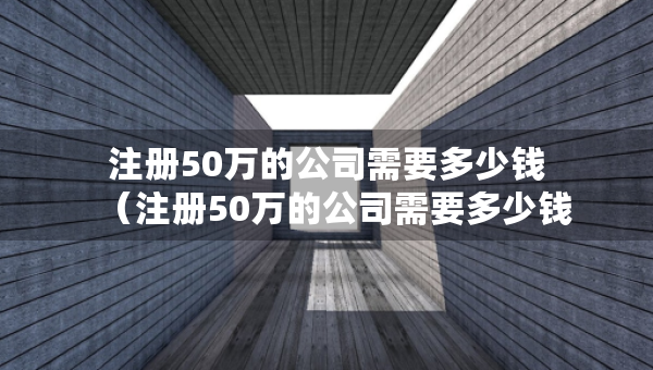 注冊50萬的公司需要多少錢（注冊50萬的公司需要多少錢一個月）