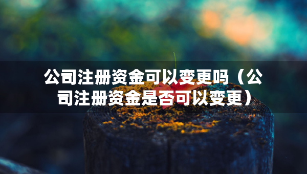 公司注冊資金可以變更嗎（公司注冊資金是否可以變更）