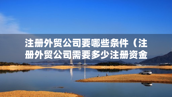 注冊外貿公司要哪些條件（注冊外貿公司需要多少注冊資金）