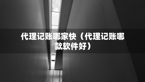 代理記賬哪家快（代理記賬哪款軟件好）