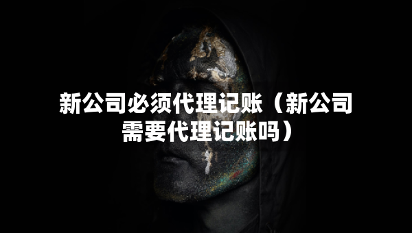 新公司必須代理記賬（新公司需要代理記賬嗎）