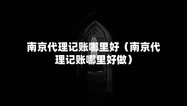 南京代理記賬哪里好（南京代理記賬哪里好做）