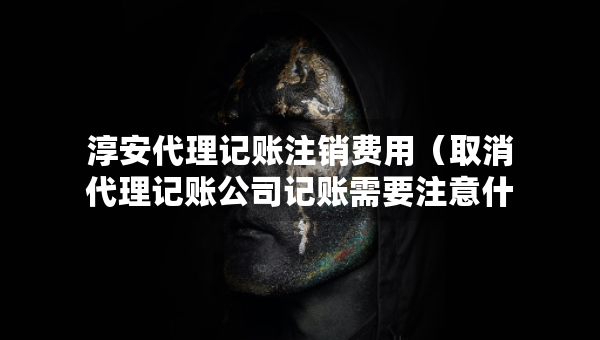 淳安代理記賬注銷費(fèi)用（取消代理記賬公司記賬需要注意什么）