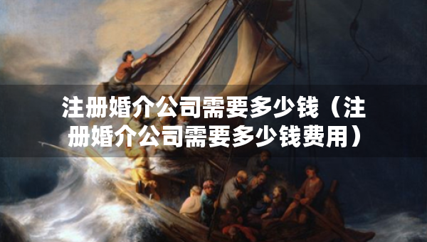 注冊(cè)婚介公司需要多少錢（注冊(cè)婚介公司需要多少錢費(fèi)用）
