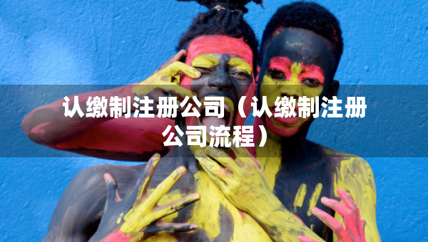 認(rèn)繳制注冊(cè)公司（認(rèn)繳制注冊(cè)公司流程）
