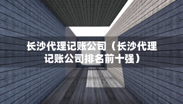 長沙代理記賬公司（長沙代理記賬公司排名前十強(qiáng)）