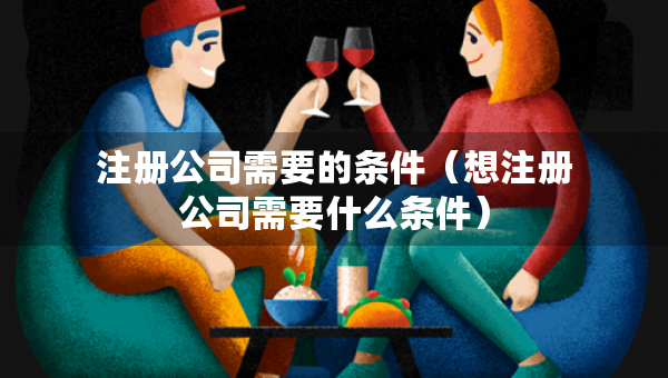 注冊公司需要的條件（想注冊公司需要什么條件）