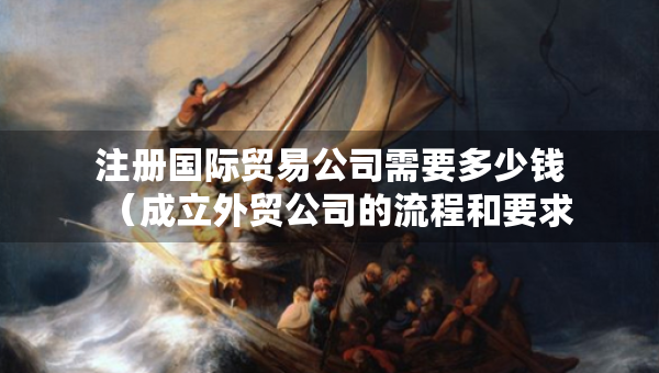 注冊(cè)國(guó)際貿(mào)易公司需要多少錢（成立外貿(mào)公司的流程和要求）
