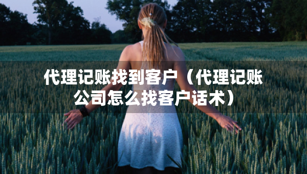 代理記賬找到客戶（代理記賬公司怎么找客戶話術(shù)）