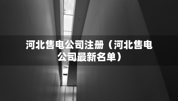 河北售電公司注冊（河北售電公司最新名單）