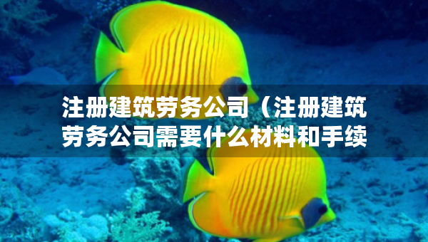 注冊建筑勞務公司（注冊建筑勞務公司需要什么材料和手續(xù)）