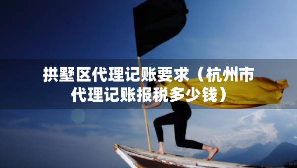 拱墅區(qū)代理記賬要求（杭州市代理記賬報稅多少錢）