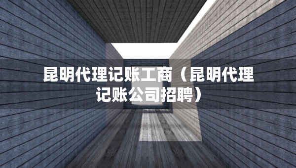 昆明代理記賬工商（昆明代理記賬公司招聘）