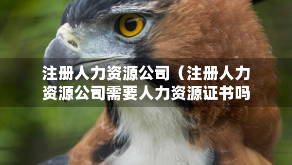 注冊人力資源公司（注冊人力資源公司需要人力資源證書嗎）