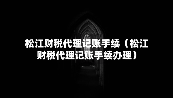 松江財(cái)稅代理記賬手續(xù)（松江財(cái)稅代理記賬手續(xù)辦理）