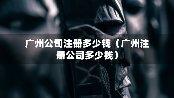 廣州公司注冊(cè)多少錢(qián)（廣州注冊(cè)公司多少錢(qián)）