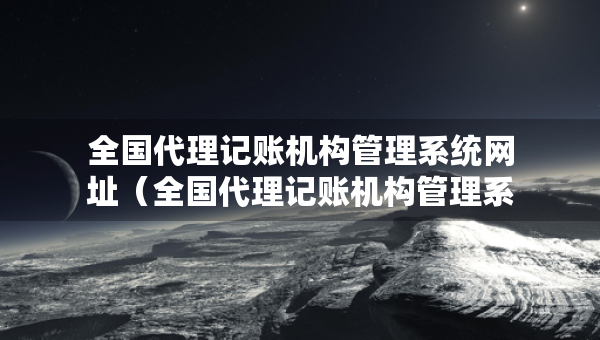 全國代理記賬機構(gòu)管理系統(tǒng)網(wǎng)址（全國代理記賬機構(gòu)管理系統(tǒng)網(wǎng)址查詢）