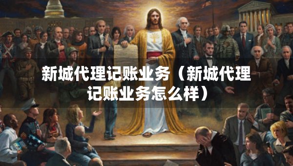 新城代理記賬業(yè)務(wù)（新城代理記賬業(yè)務(wù)怎么樣）