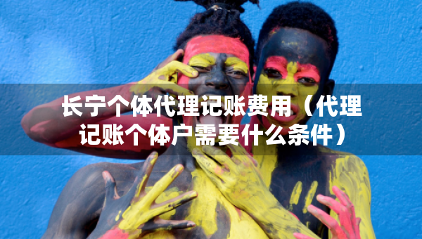長寧個體代理記賬費用（代理記賬個體戶需要什么條件）