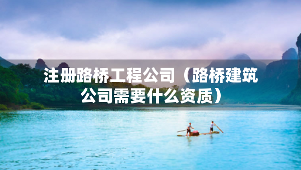 注冊路橋工程公司（路橋建筑公司需要什么資質）