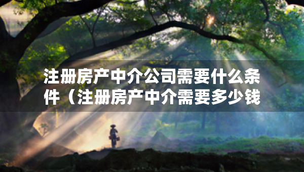 注冊(cè)房產(chǎn)中介公司需要什么條件（注冊(cè)房產(chǎn)中介需要多少錢）