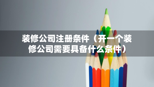 裝修公司注冊條件（開一個裝修公司需要具備什么條件）