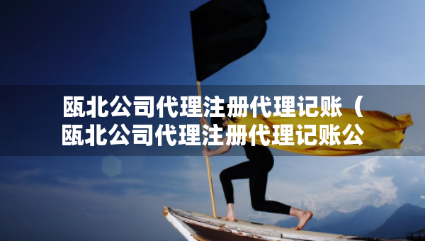甌北公司代理注冊代理記賬（甌北公司代理注冊代理記賬公司電話）
