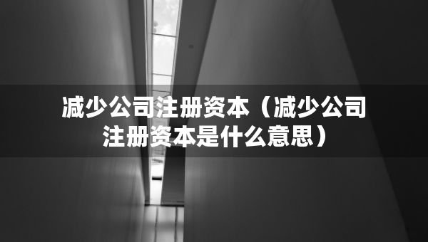 減少公司注冊資本（減少公司注冊資本是什么意思）